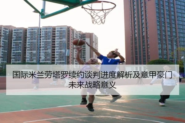 国际米兰劳塔罗续约谈判进度解析及意甲豪门未来战略意义
