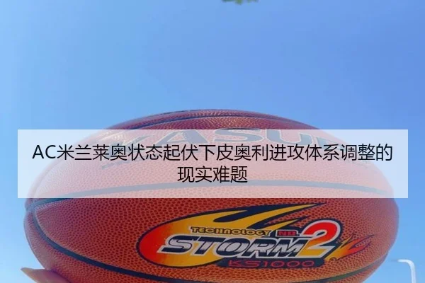 AC米兰莱奥状态起伏下皮奥利进攻体系调整的现实难题